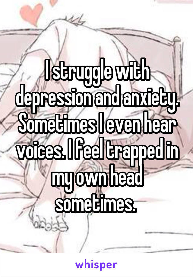 I struggle with depression and anxiety. Sometimes I even hear voices. I feel trapped in my own head sometimes. 