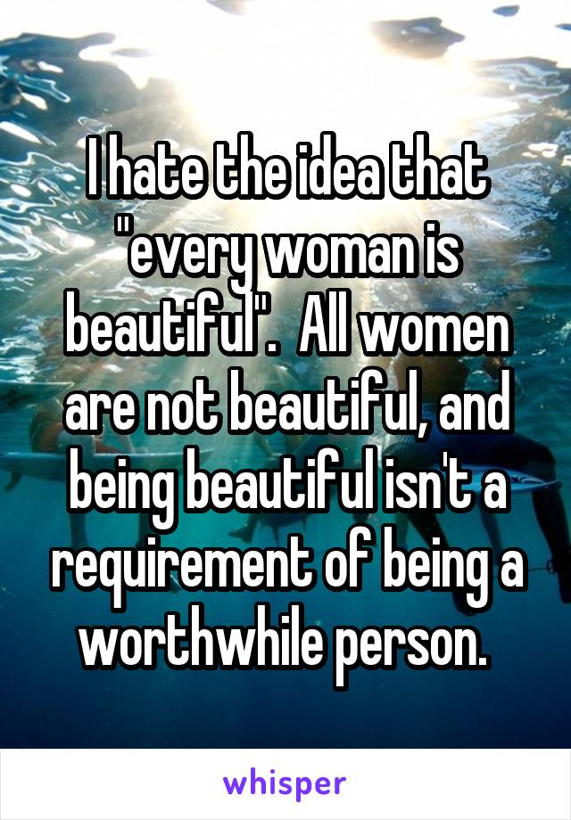 I hate the idea that "every woman is beautiful".  All women are not beautiful, and being beautiful isn't a requirement of being a worthwhile person. 