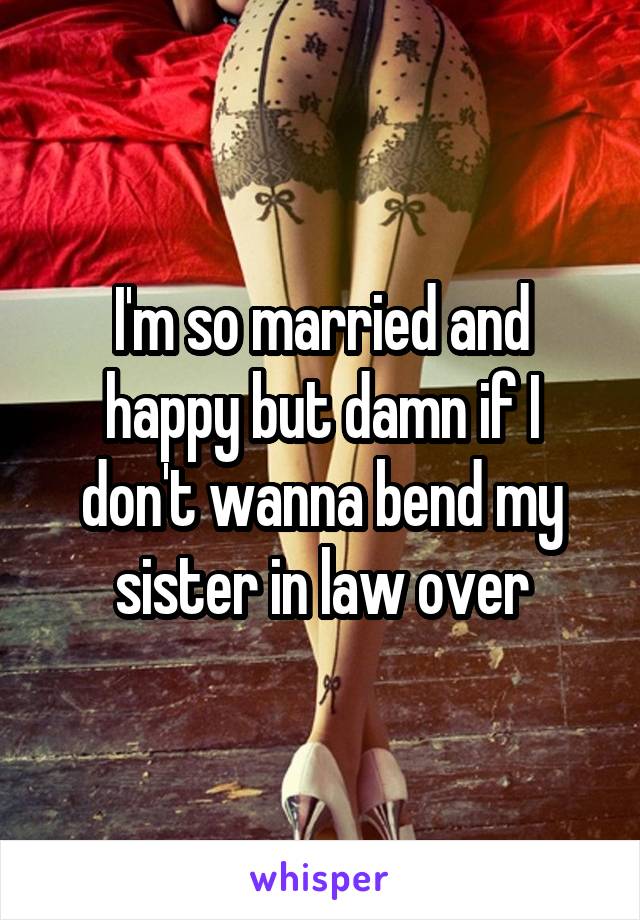 I'm so married and happy but damn if I don't wanna bend my sister in law over