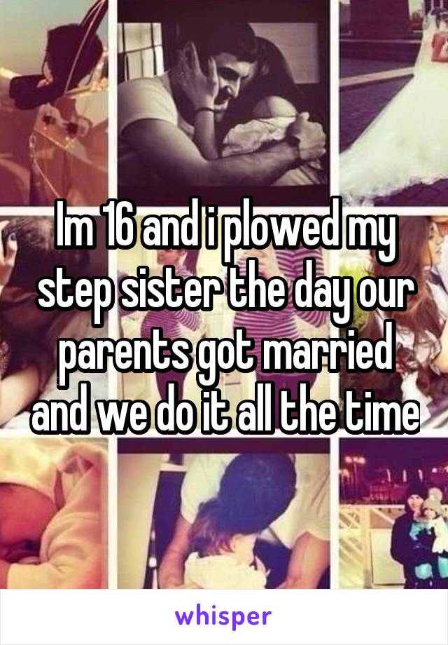 Im 16 and i plowed my step sister the day our parents got married and we do it all the time