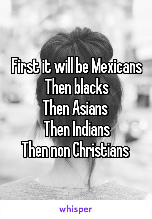 First it will be Mexicans
Then blacks
Then Asians 
Then Indians
Then non Christians 