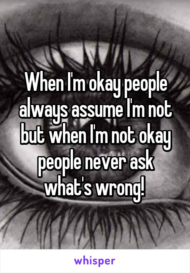 When I'm okay people always assume I'm not but when I'm not okay people never ask what's wrong! 