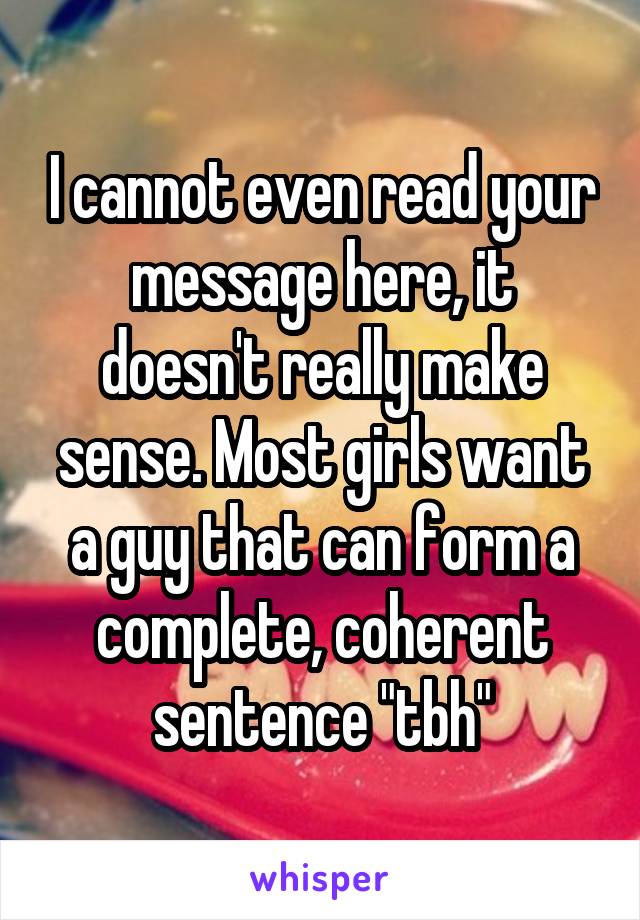 I cannot even read your message here, it doesn't really make sense. Most girls want a guy that can form a complete, coherent sentence "tbh"