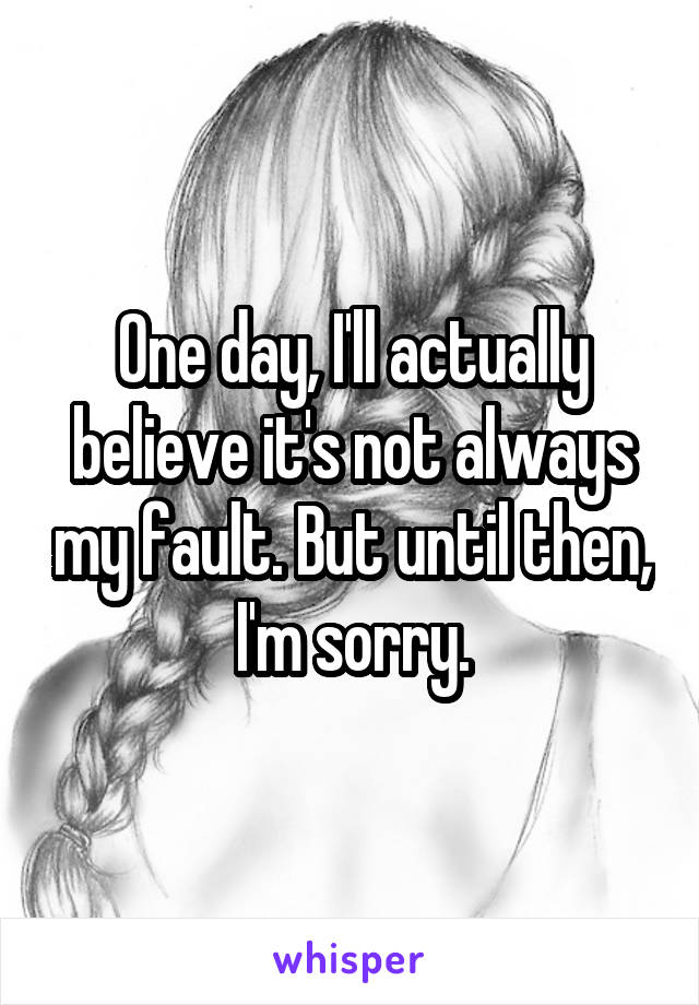 One day, I'll actually believe it's not always my fault. But until then, I'm sorry.