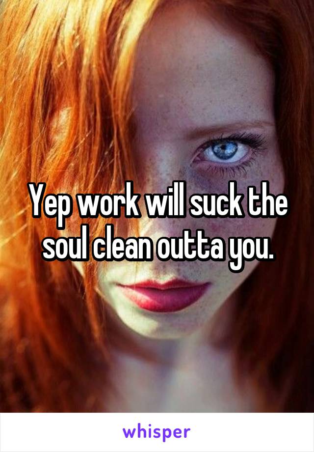 Yep work will suck the soul clean outta you.