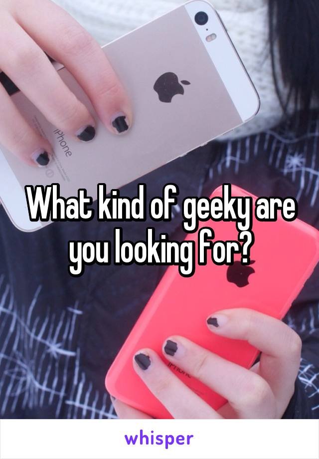What kind of geeky are you looking for?