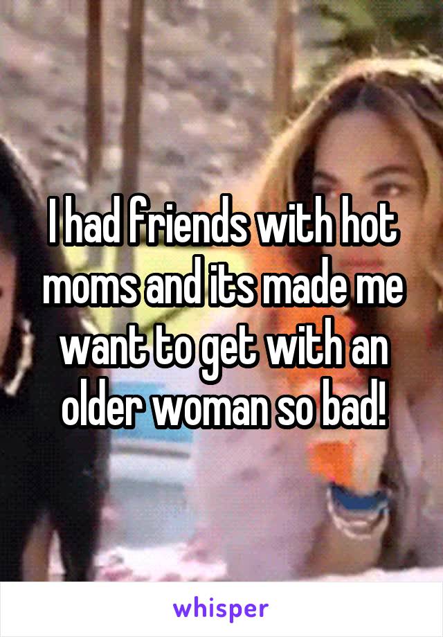 I had friends with hot moms and its made me want to get with an older woman so bad!