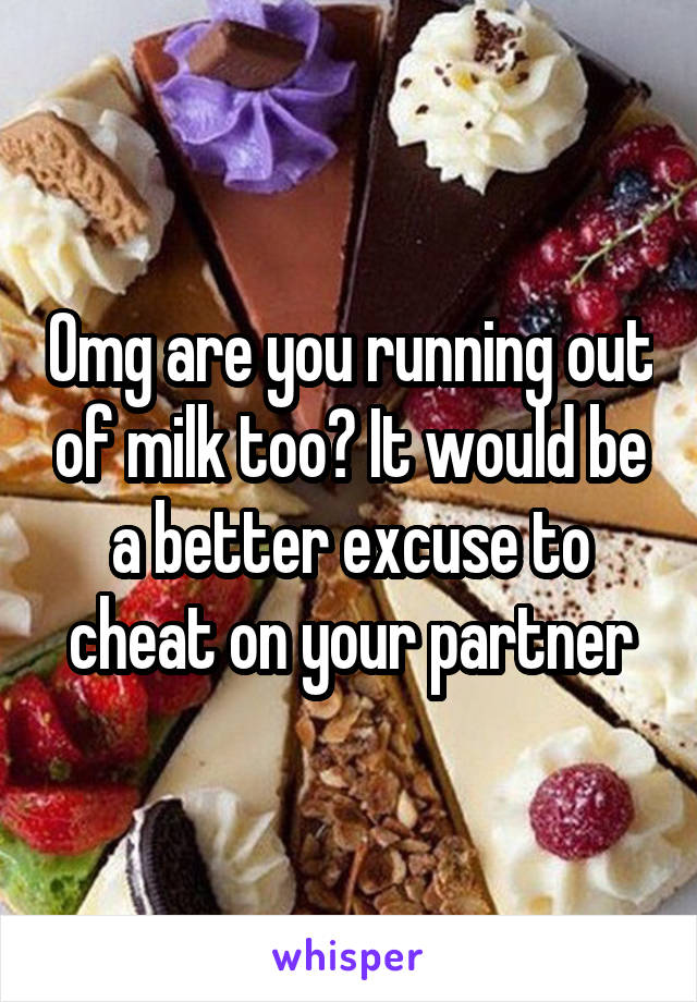 Omg are you running out of milk too? It would be a better excuse to cheat on your partner