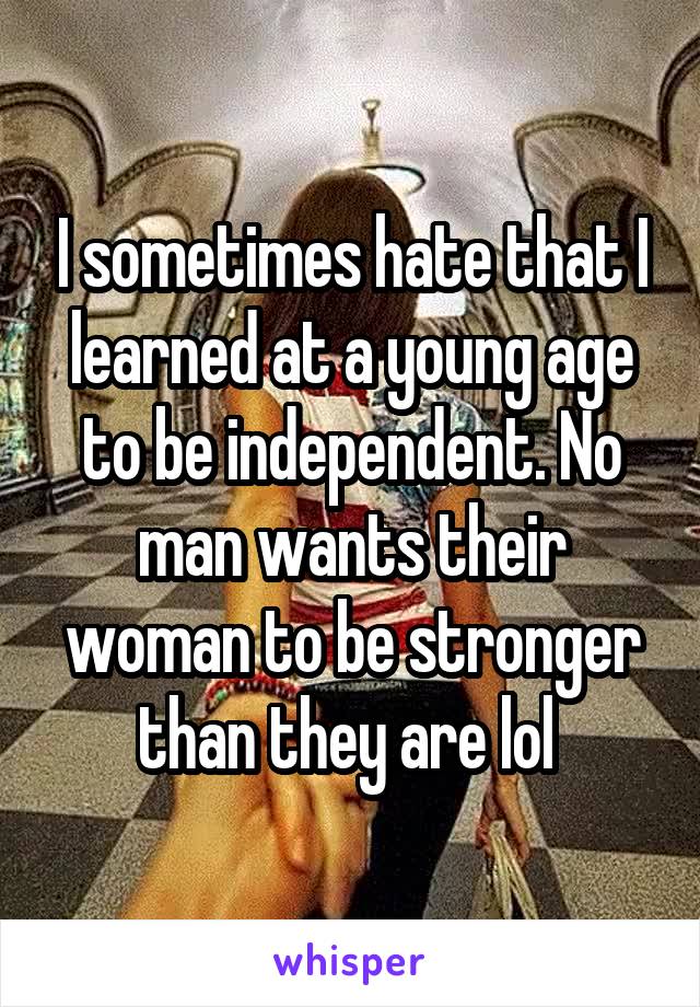 I sometimes hate that I learned at a young age to be independent. No man wants their woman to be stronger than they are lol 