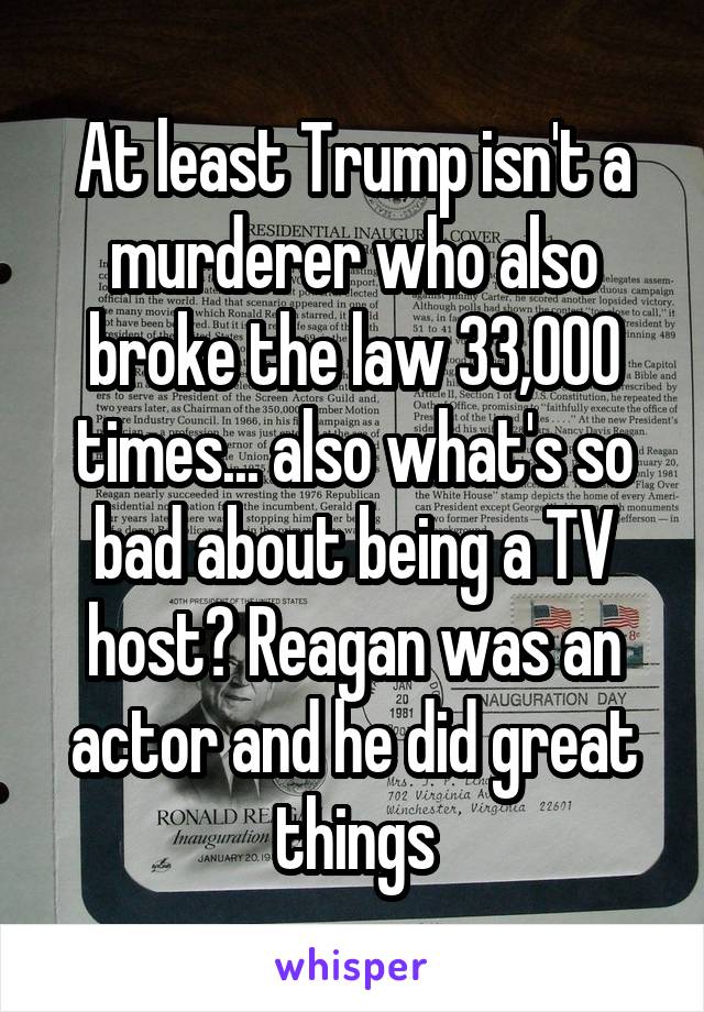 At least Trump isn't a murderer who also broke the law 33,000 times... also what's so bad about being a TV host? Reagan was an actor and he did great things