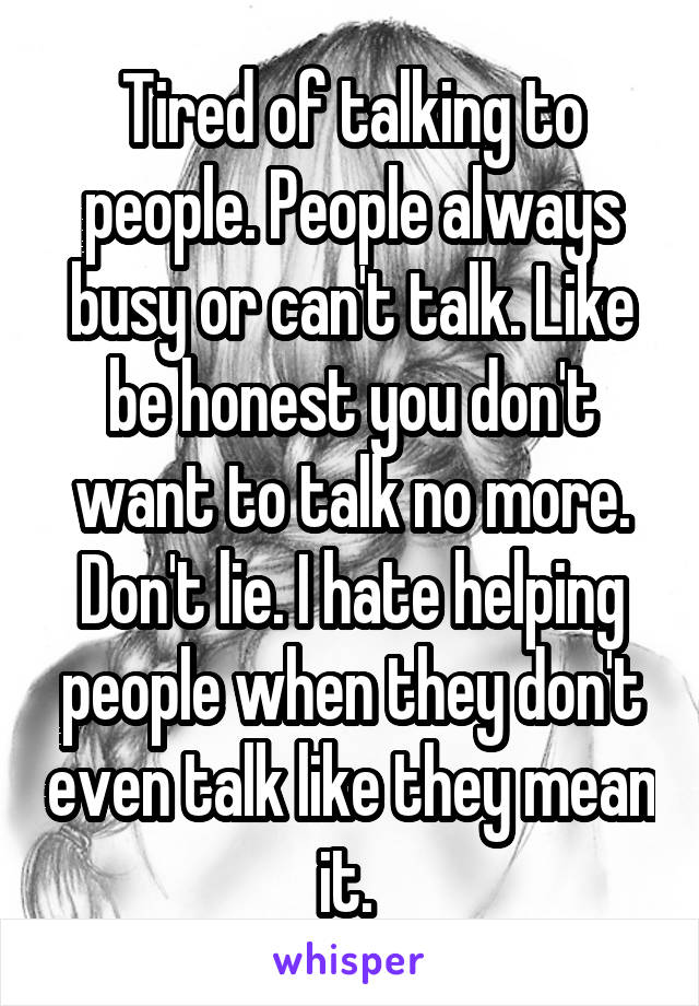 Tired of talking to people. People always busy or can't talk. Like be honest you don't want to talk no more. Don't lie. I hate helping people when they don't even talk like they mean it. 