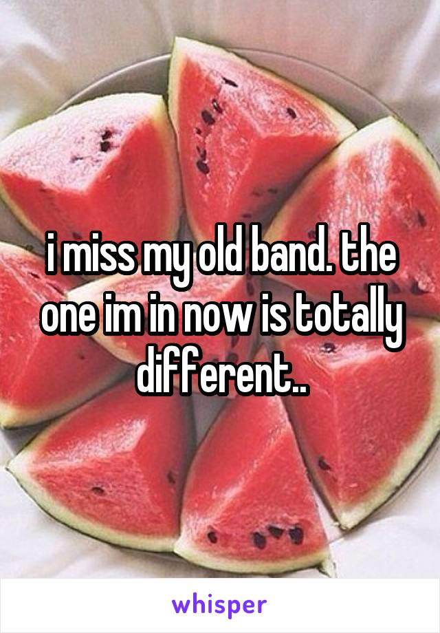 i miss my old band. the one im in now is totally different..