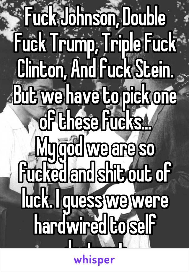 Fuck Johnson, Double Fuck Trump, Triple Fuck Clinton, And fuck Stein. But we have to pick one of these fucks...
My god we are so fucked and shit out of luck. I guess we were hardwired to self destruct
