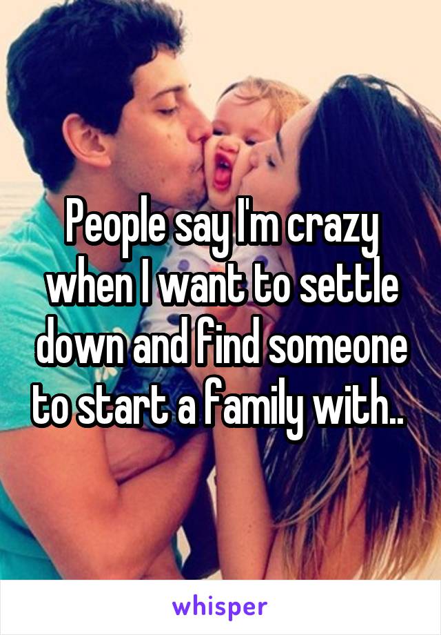 People say I'm crazy when I want to settle down and find someone to start a family with.. 
