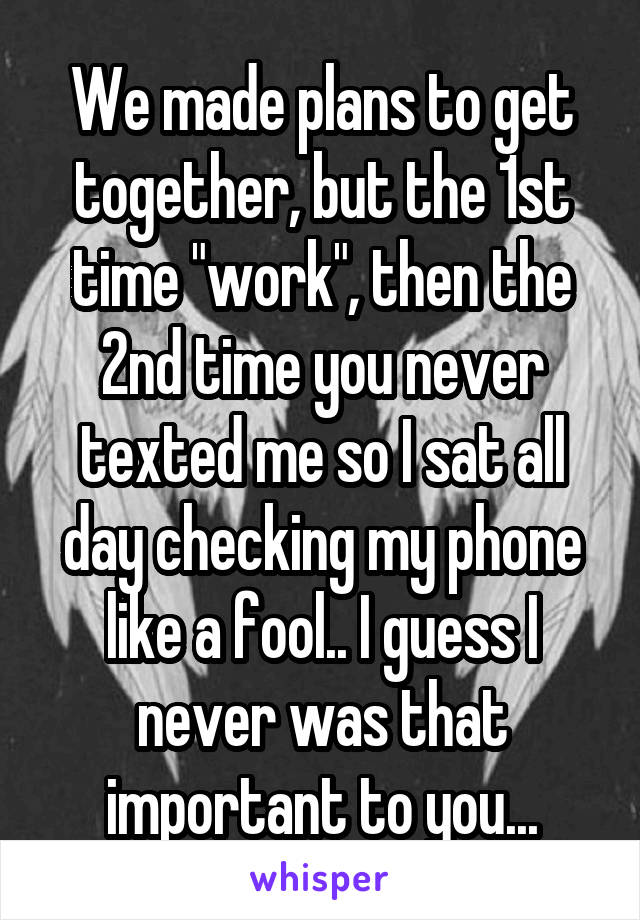 We made plans to get together, but the 1st time "work", then the 2nd time you never texted me so I sat all day checking my phone like a fool.. I guess I never was that important to you...