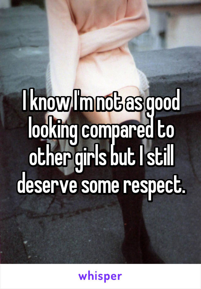 I know I'm not as good looking compared to other girls but I still deserve some respect.