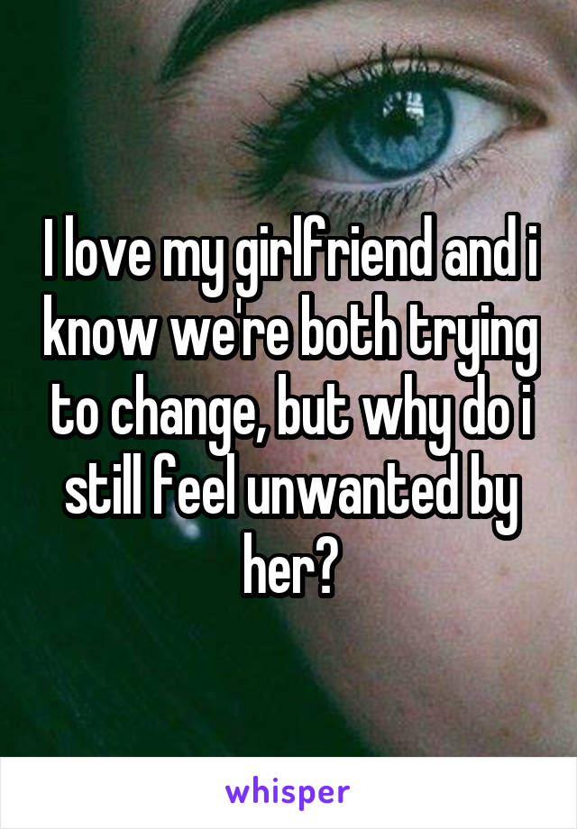 I love my girlfriend and i know we're both trying to change, but why do i still feel unwanted by her?