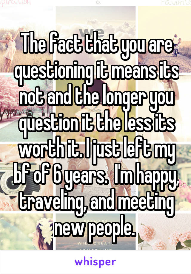 The fact that you are questioning it means its not and the longer you question it the less its worth it. I just left my bf of 6 years.  I'm happy, traveling, and meeting new people. 