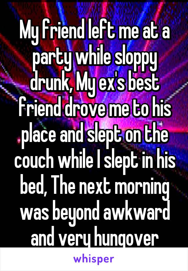 My friend left me at a party while sloppy drunk, My ex's best friend drove me to his place and slept on the couch while I slept in his bed, The next morning was beyond awkward and very hungover