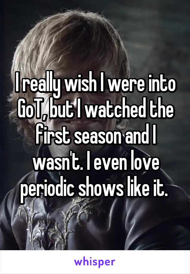 I really wish I were into GoT, but I watched the first season and I wasn't. I even love periodic shows like it. 