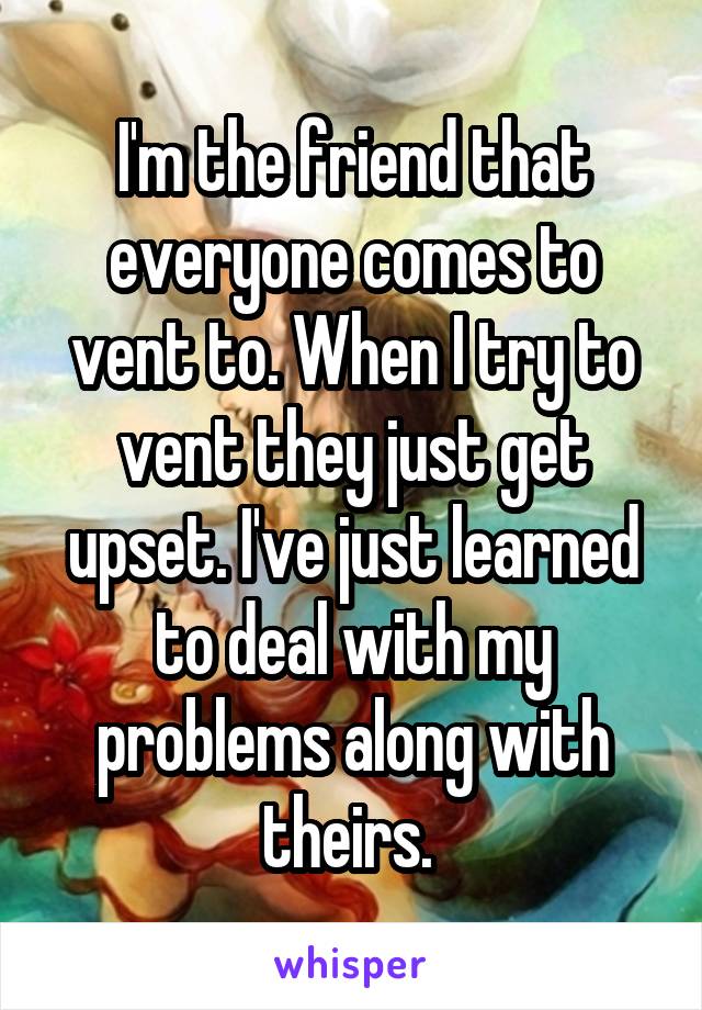 I'm the friend that everyone comes to vent to. When I try to vent they just get upset. I've just learned to deal with my problems along with theirs. 