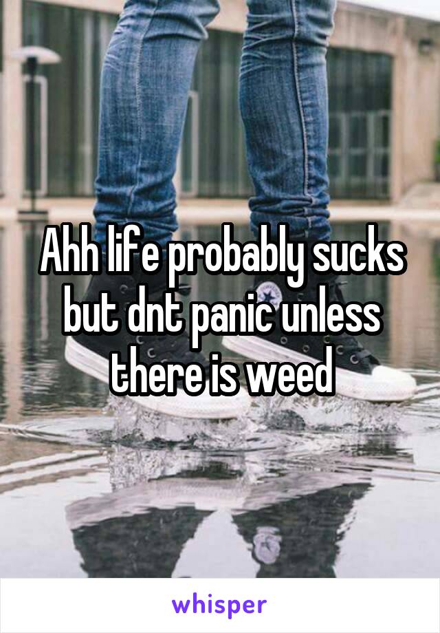 Ahh life probably sucks but dnt panic unless there is weed
