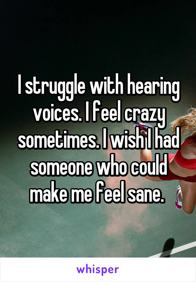 I struggle with hearing voices. I feel crazy sometimes. I wish I had someone who could make me feel sane. 
