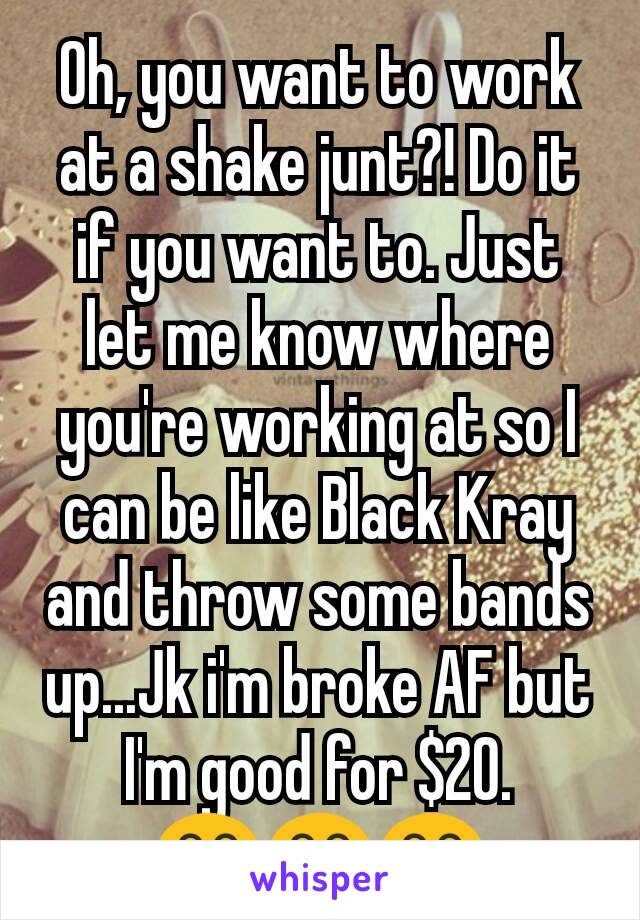 Oh, you want to work at a shake junt?! Do it if you want to. Just let me know where you're working at so I can be like Black Kray and throw some bands up...Jk i'm broke AF but I'm good for $20. 😂😂😂