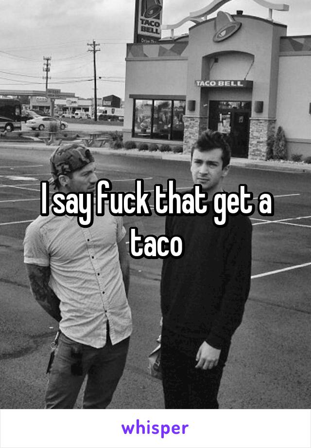 I say fuck that get a taco