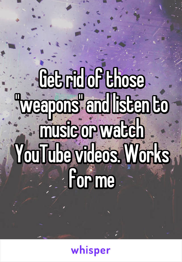Get rid of those "weapons" and listen to music or watch YouTube videos. Works for me