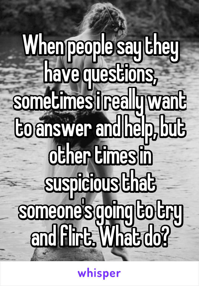 When people say they have questions, sometimes i really want to answer and help, but other times in suspicious that someone's going to try and flirt. What do?