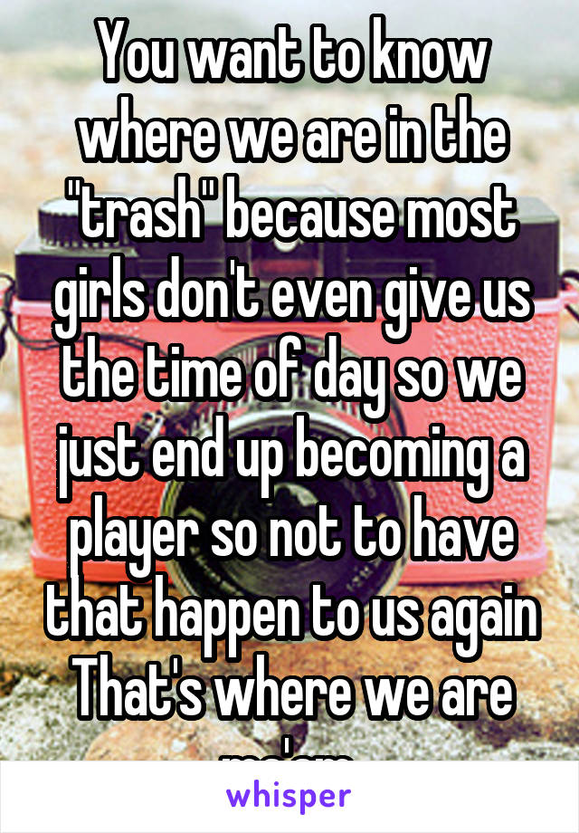 You want to know where we are in the "trash" because most girls don't even give us the time of day so we just end up becoming a player so not to have that happen to us again That's where we are ma'am 