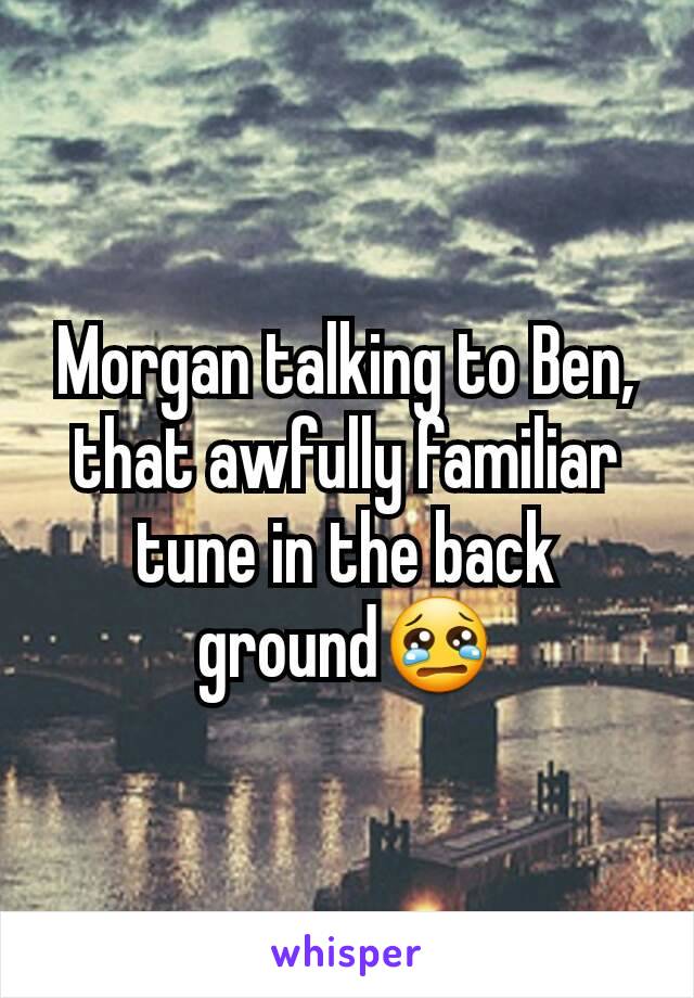 Morgan talking to Ben, that awfully familiar tune in the back ground😢