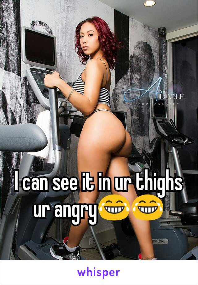 I can see it in ur thighs ur angry😂😂