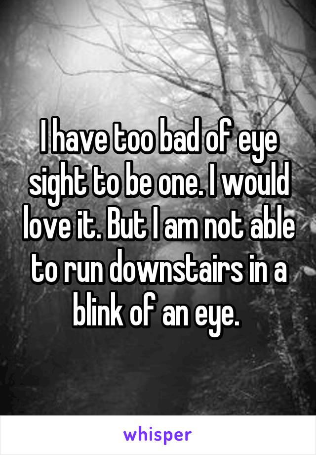 I have too bad of eye sight to be one. I would love it. But I am not able to run downstairs in a blink of an eye. 