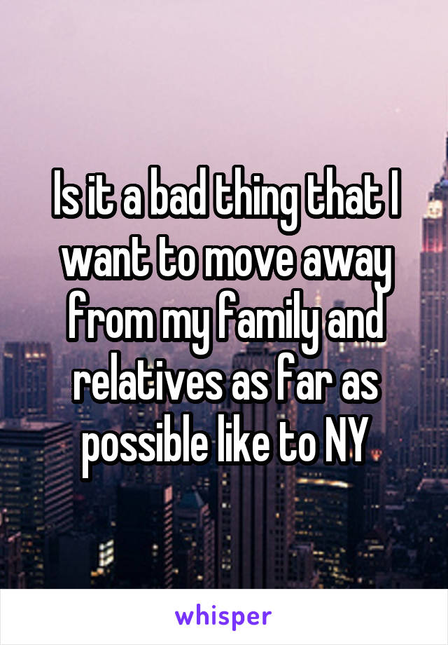 Is it a bad thing that I want to move away from my family and relatives as far as possible like to NY