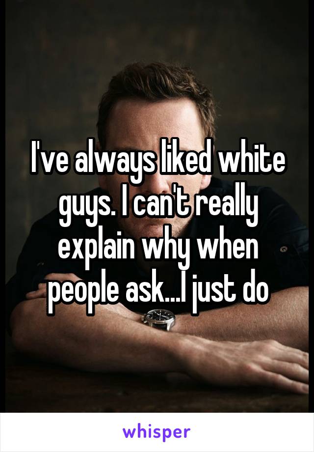 I've always liked white guys. I can't really explain why when people ask...I just do
