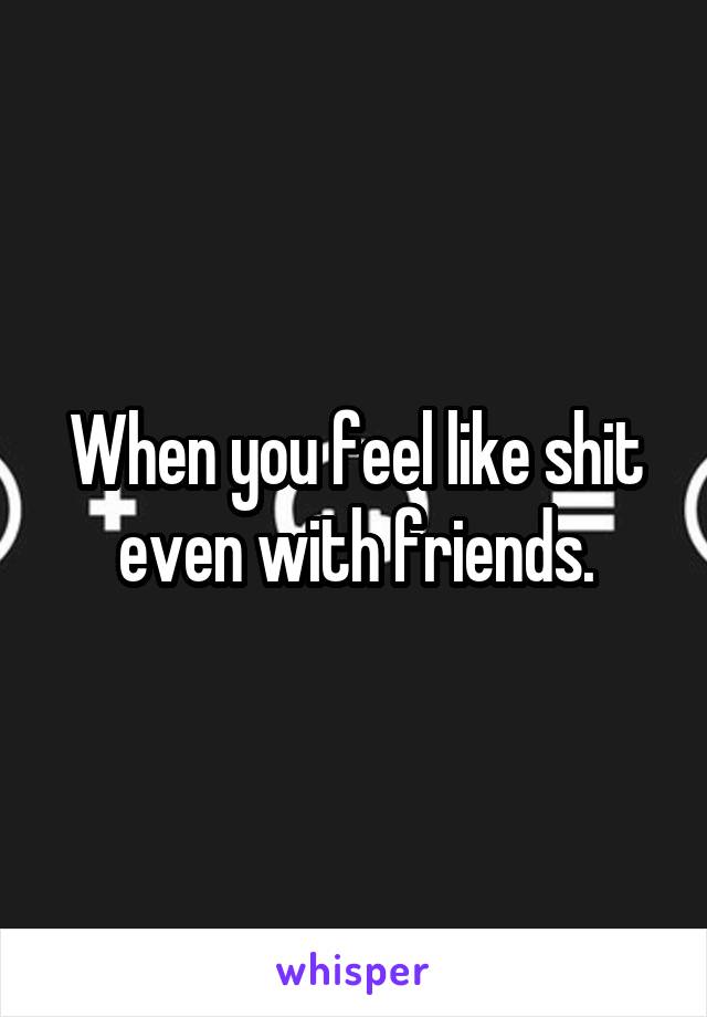 When you feel like shit even with friends.