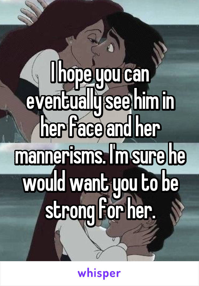 I hope you can eventually see him in her face and her mannerisms. I'm sure he would want you to be strong for her.