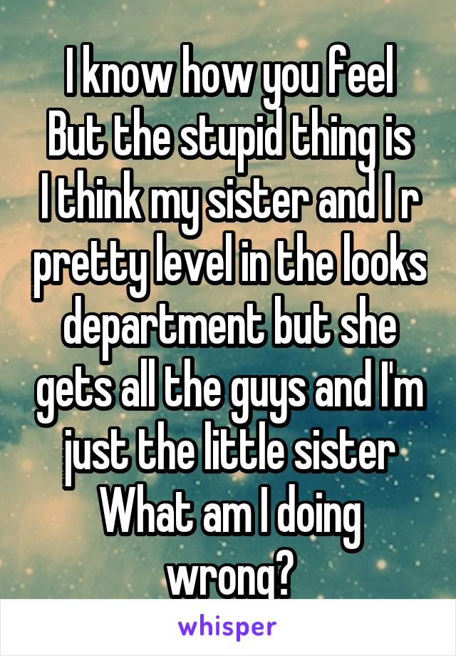 I know how you feel
But the stupid thing is I think my sister and I r pretty level in the looks department but she gets all the guys and I'm just the little sister
What am I doing wrong?