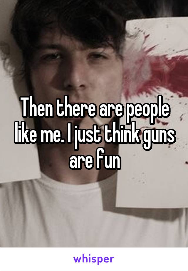 Then there are people like me. I just think guns are fun