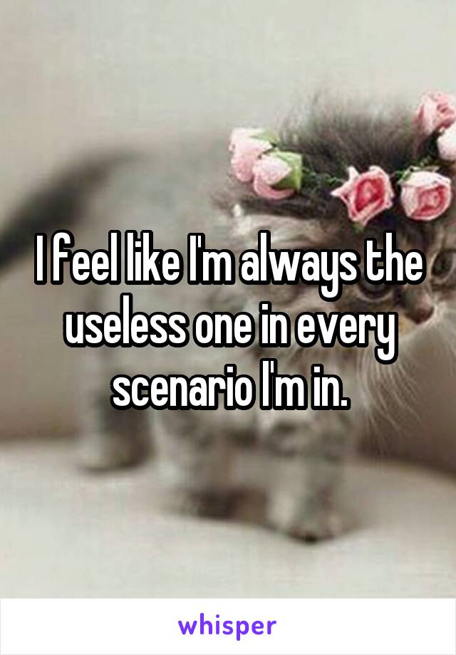 I feel like I'm always the useless one in every scenario I'm in.