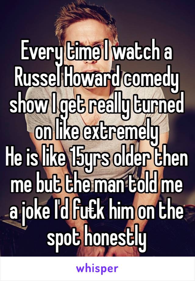 Every time I watch a Russel Howard comedy show I get really turned on like extremely 
He is like 15yrs older then me but the man told me a joke I'd fu€k him on the spot honestly 