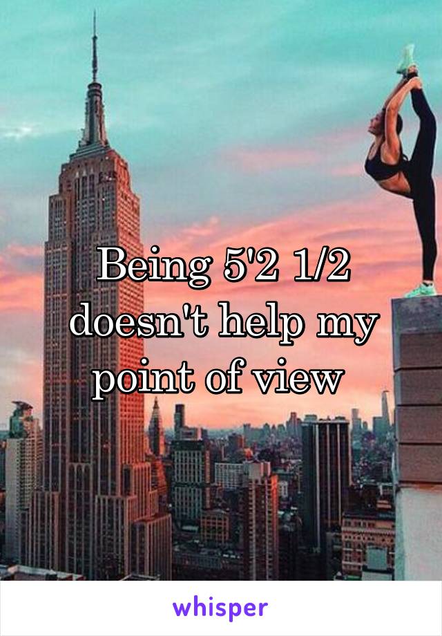 Being 5'2 1/2 doesn't help my point of view 