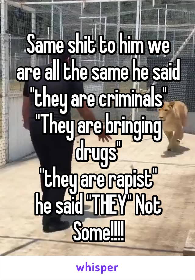 Same shit to him we are all the same he said
"they are criminals"
"They are bringing drugs"
"they are rapist"
he said "THEY" Not Some!!!!