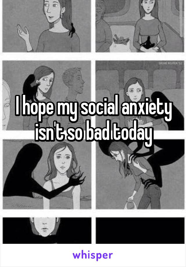 I hope my social anxiety isn't so bad today
