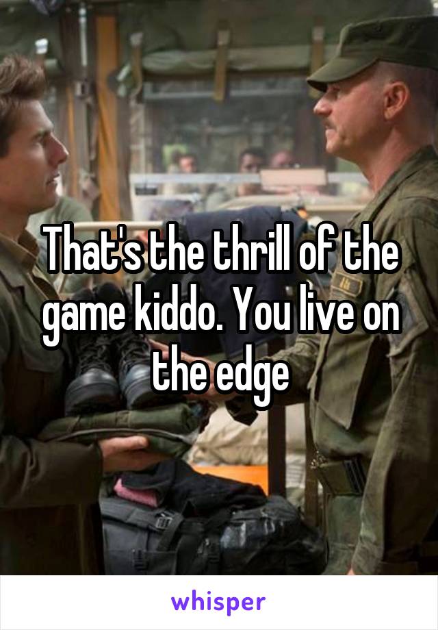 That's the thrill of the game kiddo. You live on the edge