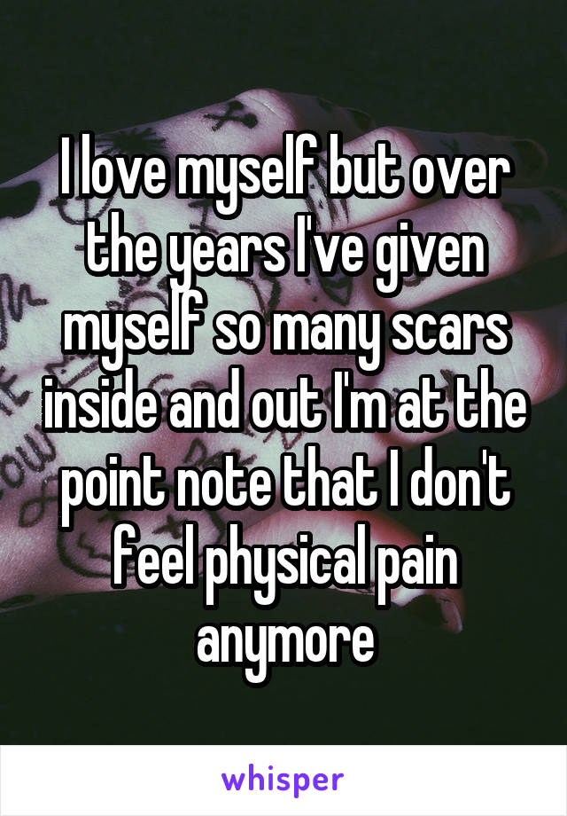 I love myself but over the years I've given myself so many scars inside and out I'm at the point note that I don't feel physical pain anymore