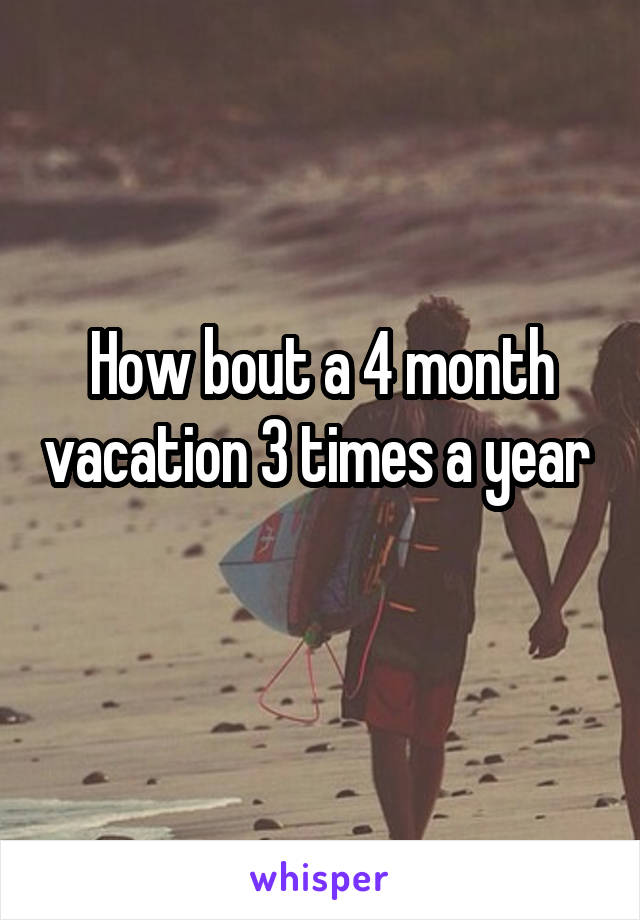 How bout a 4 month vacation 3 times a year  