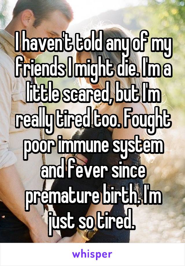 I haven't told any of my friends I might die. I'm a little scared, but I'm really tired too. Fought poor immune system and fever since premature birth. I'm just so tired. 